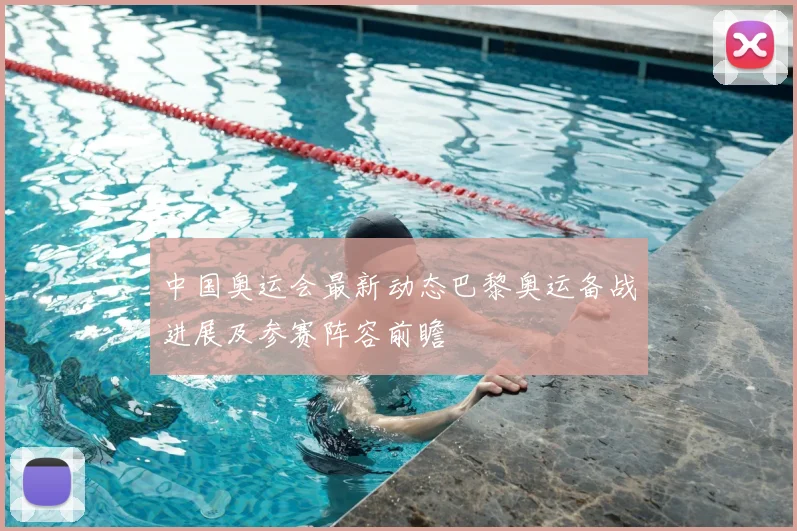 中国奥运会最新动态巴黎奥运备战进展及参赛阵容前瞻