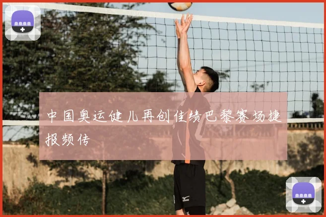 中国奥运健儿再创佳绩巴黎赛场捷报频传