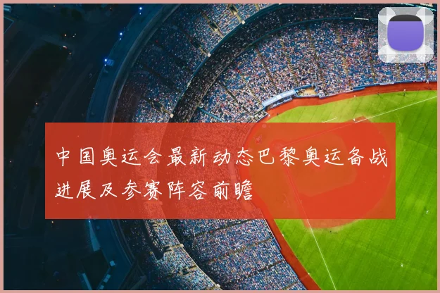 中国奥运会最新动态巴黎奥运备战进展及参赛阵容前瞻