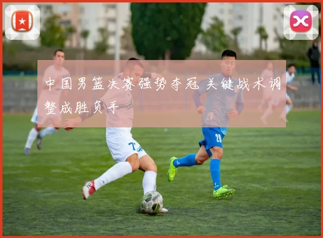 中国男篮决赛强势夺冠 关键战术调整成胜负手