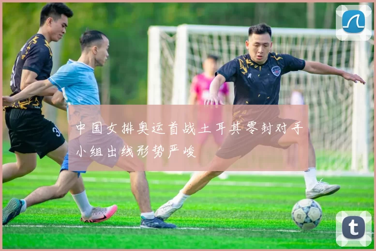 中国女排奥运首战土耳其零封对手小组出线形势严峻