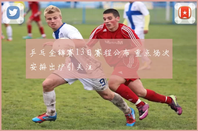 乒乓全锦赛13日赛程公布 重点场次安排出炉引关注