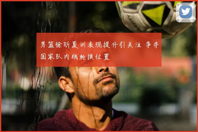 男篮徐昕夏训表现提升引关注 争夺国家队内线轮换位置