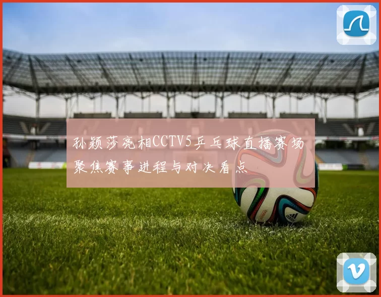 孙颖莎亮相CCTV5乒乓球直播赛场 聚焦赛事进程与对决看点