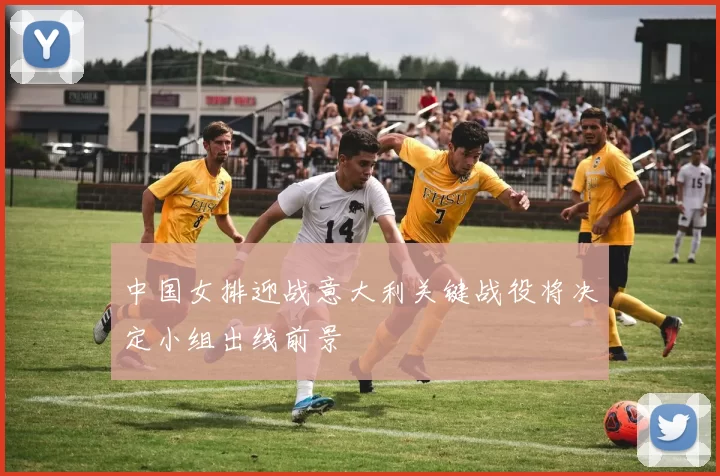 中国女排迎战意大利关键战役将决定小组出线前景