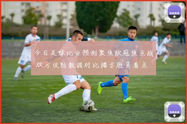 今日足球比分预测聚焦欧冠焦点战 双方攻防数据对比揭示胜负看点