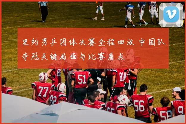 里约男乒团体决赛全程回放 中国队夺冠关键局面与比赛看点
