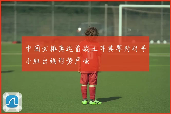 中国女排奥运首战土耳其零封对手小组出线形势严峻