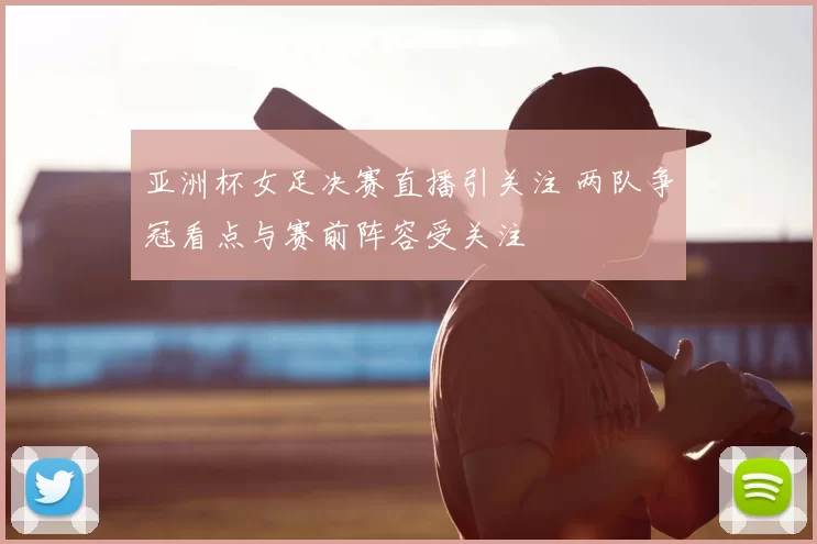 亚洲杯女足决赛直播引关注 两队争冠看点与赛前阵容受关注