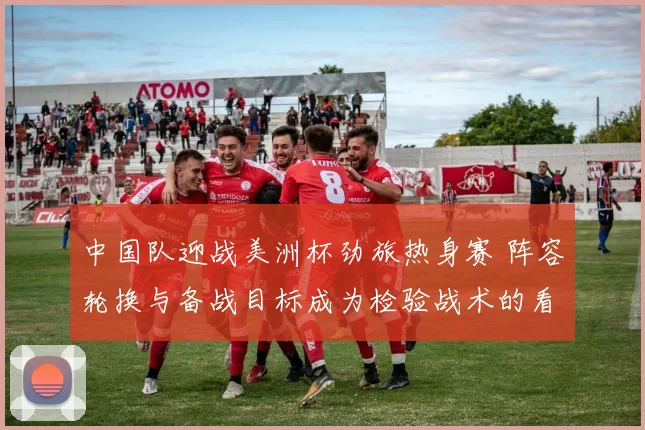 中国队迎战美洲杯劲旅热身赛 阵容轮换与备战目标成为检验战术的看点