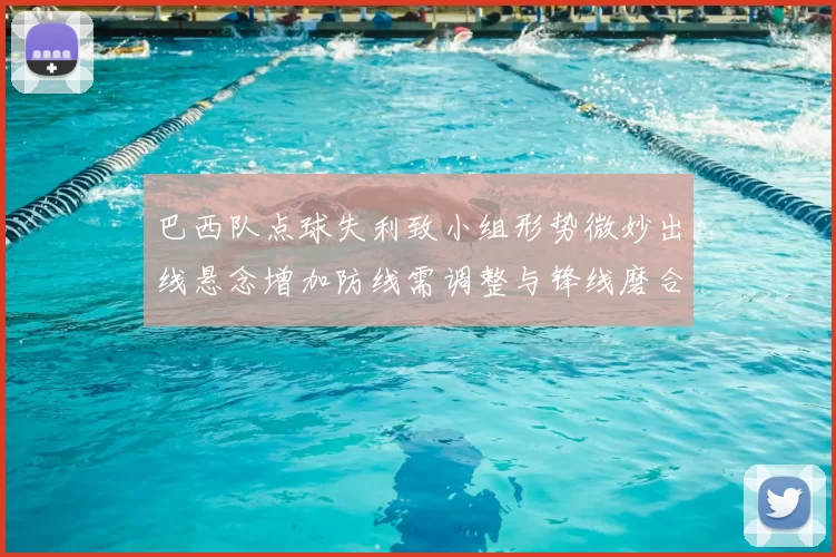 巴西队点球失利致小组形势微妙出线悬念增加防线需调整与锋线磨合