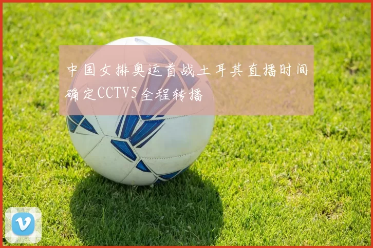 中国女排奥运首战土耳其直播时间确定CCTV5全程转播