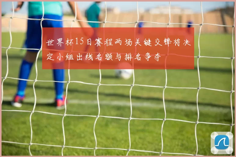 世界杯15日赛程两场关键交锋将决定小组出线名额与排名争夺