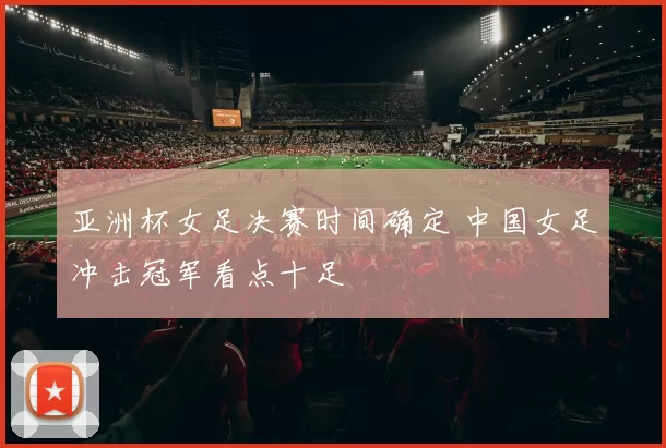 亚洲杯女足决赛时间确定 中国女足冲击冠军看点十足