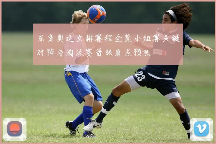 东京奥运女排赛程全览小组赛关键对阵与淘汰赛晋级看点预测
