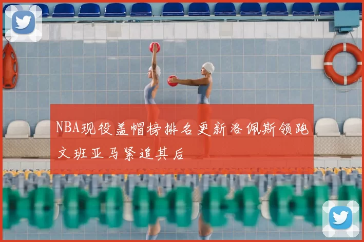 NBA现役盖帽榜排名更新洛佩斯领跑文班亚马紧追其后