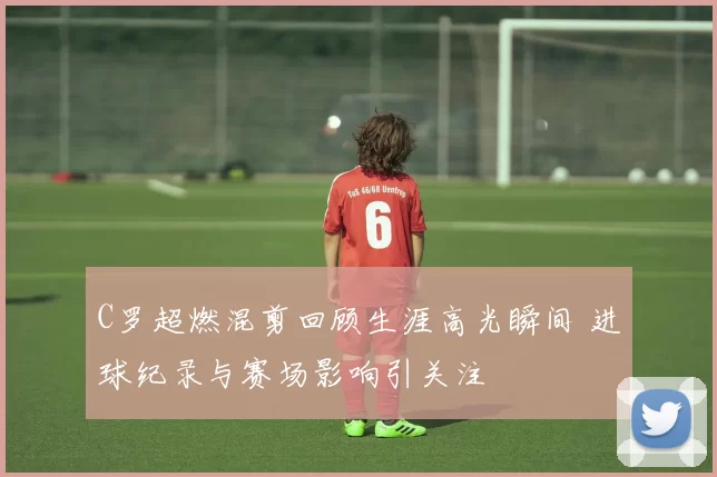 C罗超燃混剪回顾生涯高光瞬间 进球纪录与赛场影响引关注