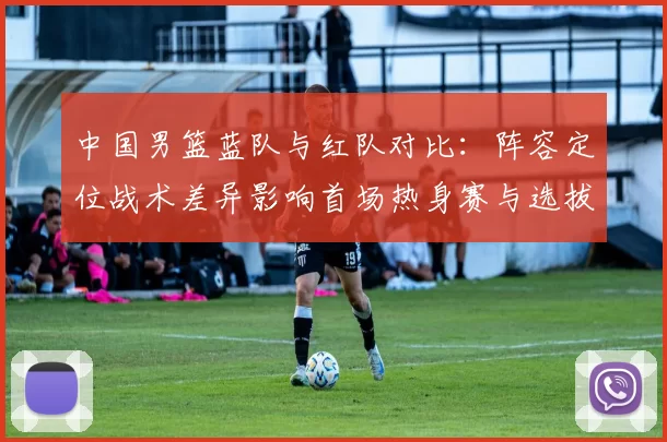 中国男篮蓝队与红队对比：阵容定位战术差异影响首场热身赛与选拔结果