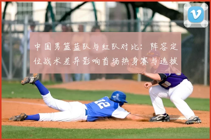 中国男篮蓝队与红队对比：阵容定位战术差异影响首场热身赛与选拔结果