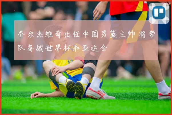 乔尔杰维奇出任中国男篮主帅 将带队备战世界杯和亚运会