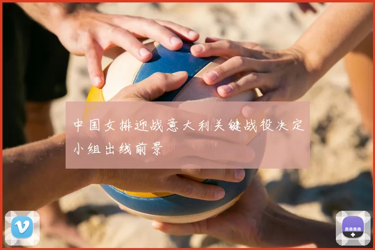 中国女排迎战意大利关键战役决定小组出线前景