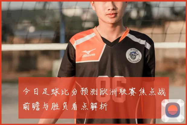 今日足球比分预测欧洲联赛焦点战前瞻与胜负看点解析