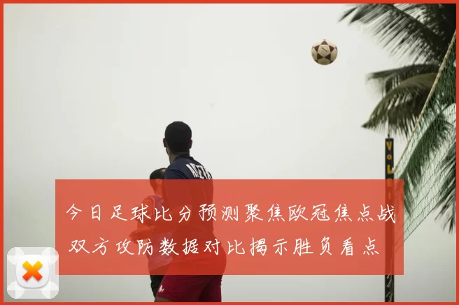 今日足球比分预测聚焦欧冠焦点战 双方攻防数据对比揭示胜负看点