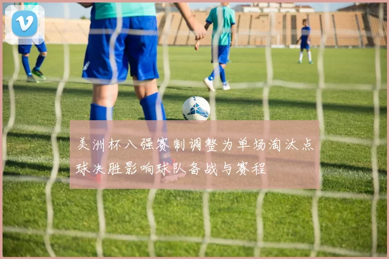 美洲杯八强赛制调整为单场淘汰点球决胜影响球队备战与赛程