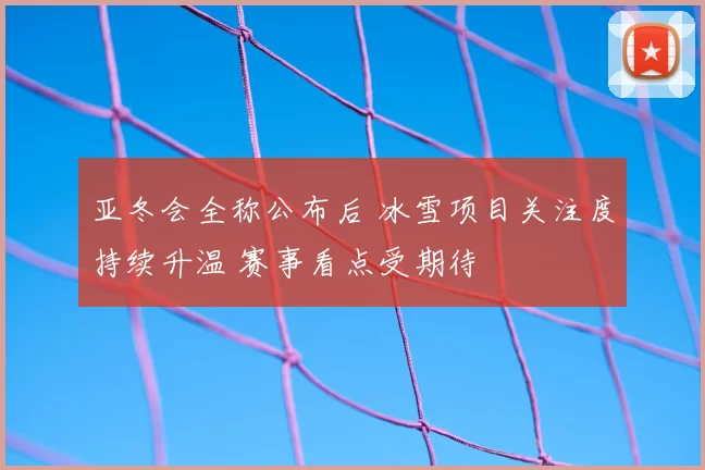 亚冬会全称公布后 冰雪项目关注度持续升温 赛事看点受期待