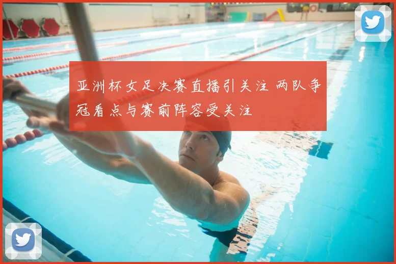 亚洲杯女足决赛直播引关注 两队争冠看点与赛前阵容受关注