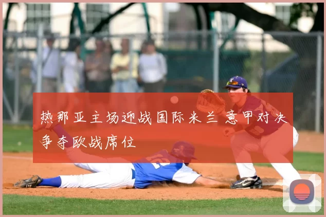 热那亚主场迎战国际米兰 意甲对决争夺欧战席位