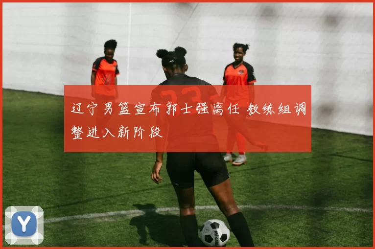 辽宁男篮宣布郭士强离任 教练组调整进入新阶段