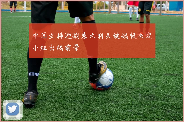 中国女排迎战意大利关键战役决定小组出线前景