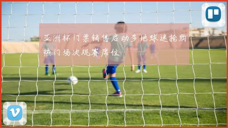 亚洲杯门票销售启动多地球迷抢购热门场次观赛席位