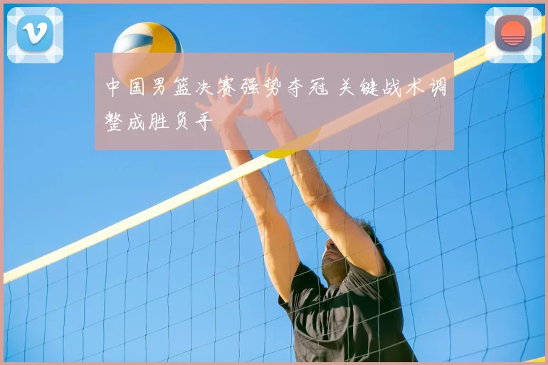 中国男篮决赛强势夺冠 关键战术调整成胜负手