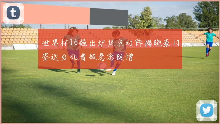 世界杯16强出炉焦点对阵揭晓豪门签运分化晋级悬念陡增