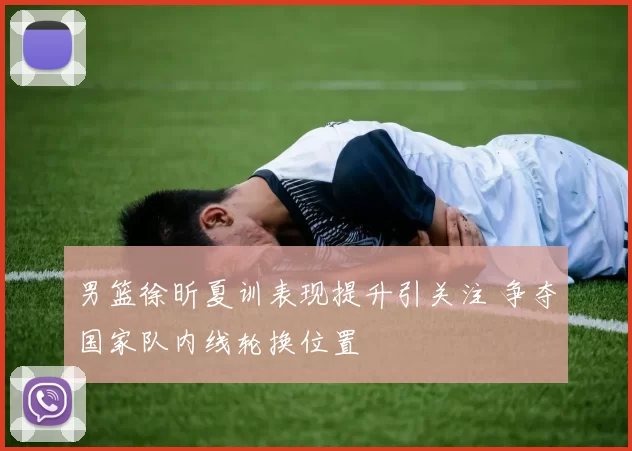 男篮徐昕夏训表现提升引关注 争夺国家队内线轮换位置