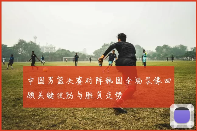中国男篮决赛对阵韩国全场录像回顾关键攻防与胜负走势