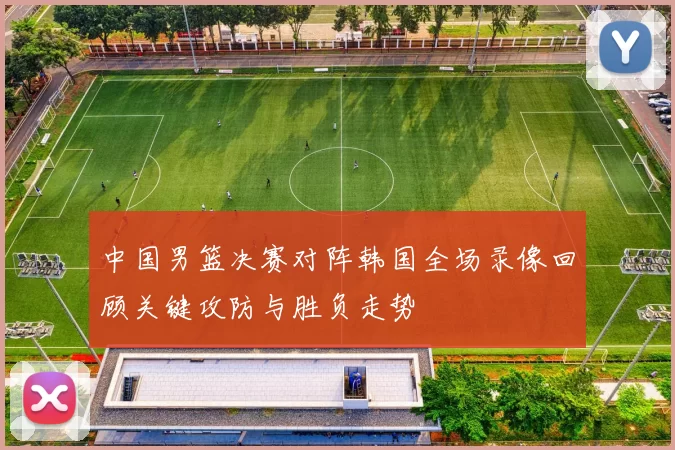 中国男篮决赛对阵韩国全场录像回顾关键攻防与胜负走势