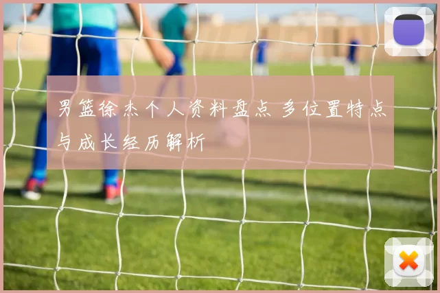 男篮徐杰个人资料盘点 多位置特点与成长经历解析