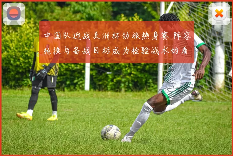 中国队迎战美洲杯劲旅热身赛 阵容轮换与备战目标成为检验战术的看点