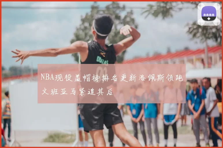 NBA现役盖帽榜排名更新洛佩斯领跑文班亚马紧追其后